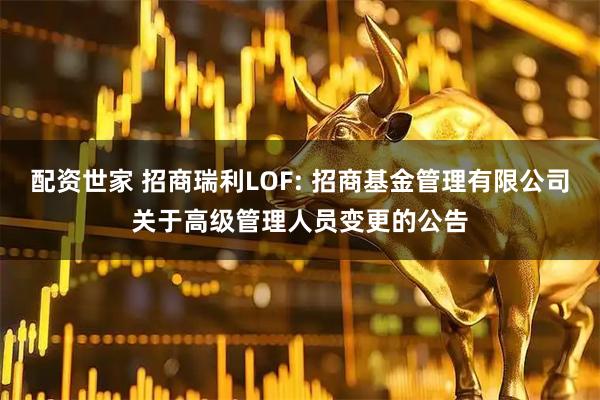 配资世家 招商瑞利LOF: 招商基金管理有限公司关于高级管理人员变更的公告