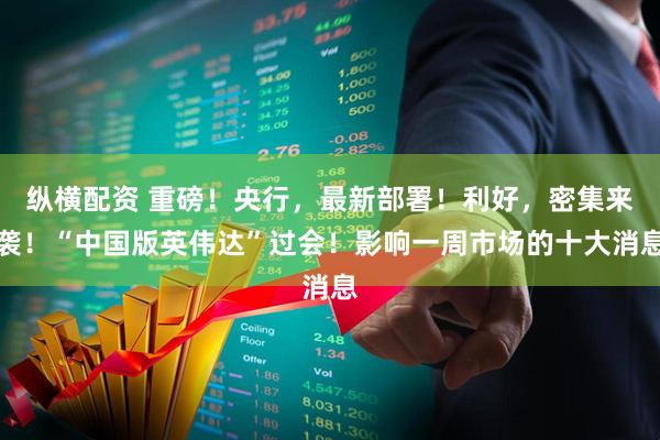纵横配资 重磅！央行，最新部署！利好，密集来袭！“中国版英伟达”过会！影响一周市场的十大消息
