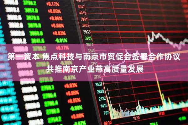 第一资本 焦点科技与南京市贸促会签署合作协议 共推南京产业带高质量发展