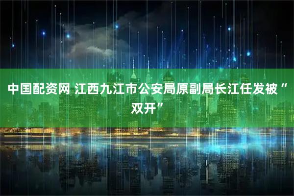 中国配资网 江西九江市公安局原副局长江任发被“双开”