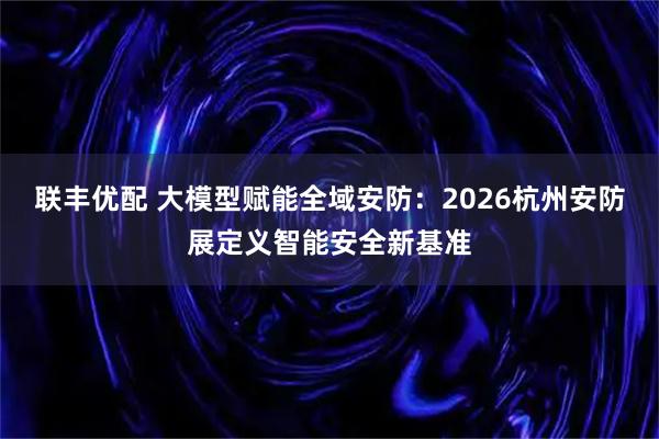 联丰优配 大模型赋能全域安防：2026杭州安防展定义智能安全新基准
