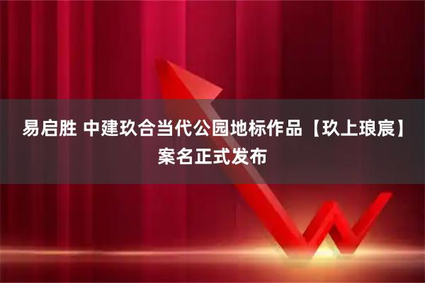 易启胜 中建玖合当代公园地标作品【玖上琅宸】案名正式发布