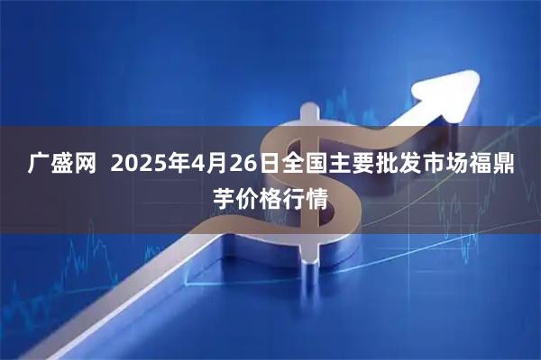 广盛网  2025年4月26日全国主要批发市场福鼎芋价格行情