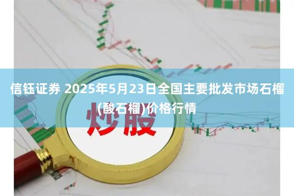 信钰证券 2025年5月23日全国主要批发市场石榴(酸石榴)价格行情
