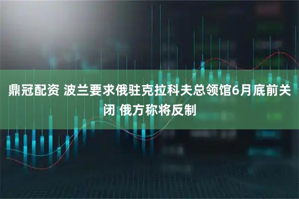鼎冠配资 波兰要求俄驻克拉科夫总领馆6月底前关闭 俄方称将反制