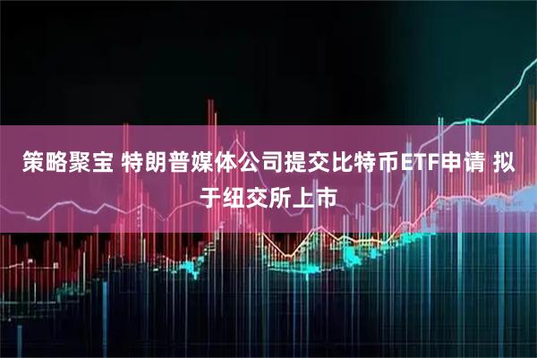策略聚宝 特朗普媒体公司提交比特币ETF申请 拟于纽交所上市