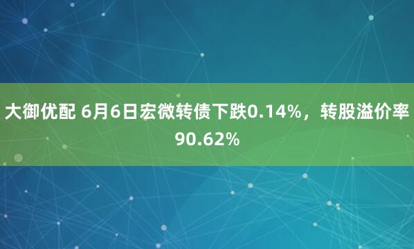 大御优配 6月6日宏微转债下跌0.14%，转股溢价率90.62%