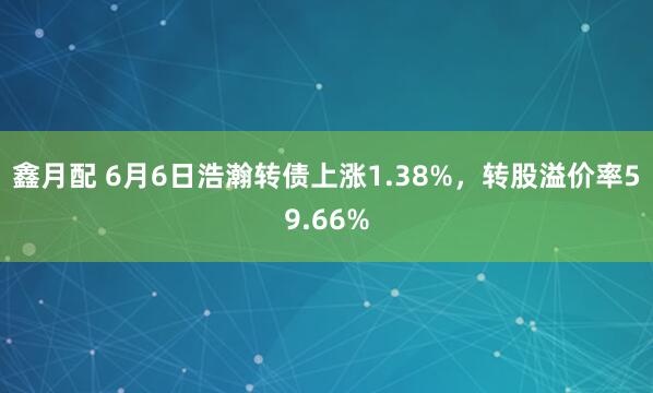 鑫月配 6月6日浩瀚转债上涨1.38%，转股溢价率59.66%