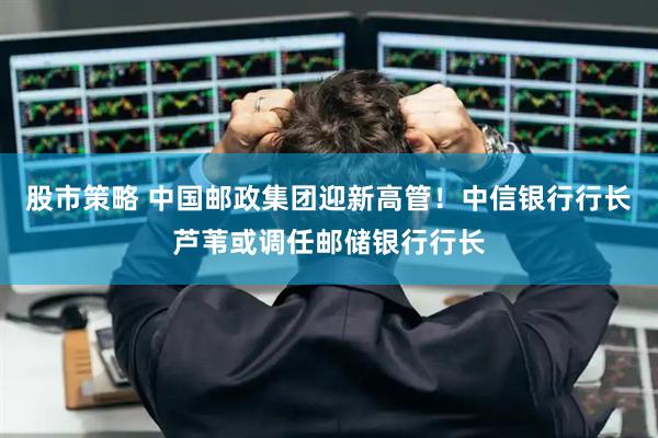 股市策略 中国邮政集团迎新高管！中信银行行长芦苇或调任邮储银行行长