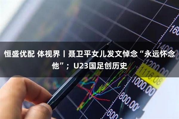 恒盛优配 体视界丨聂卫平女儿发文悼念“永远怀念他”；U23国足创历史