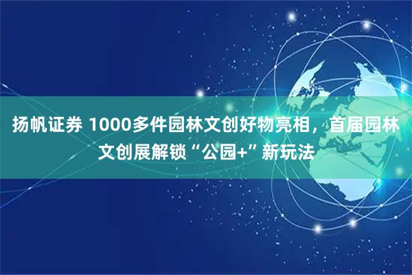 扬帆证券 1000多件园林文创好物亮相，首届园林文创展解锁“公园+”新玩法