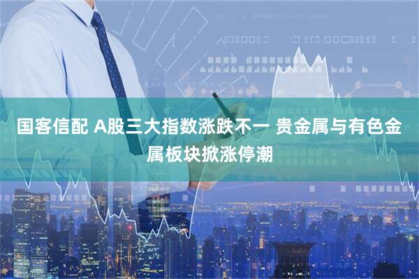 国客信配 A股三大指数涨跌不一 贵金属与有色金属板块掀涨停潮